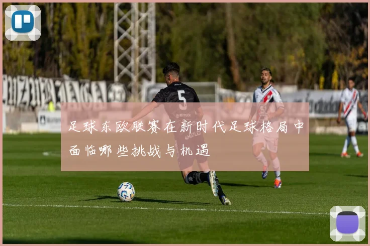 足球东欧联赛在新时代足球格局中面临哪些挑战与机遇