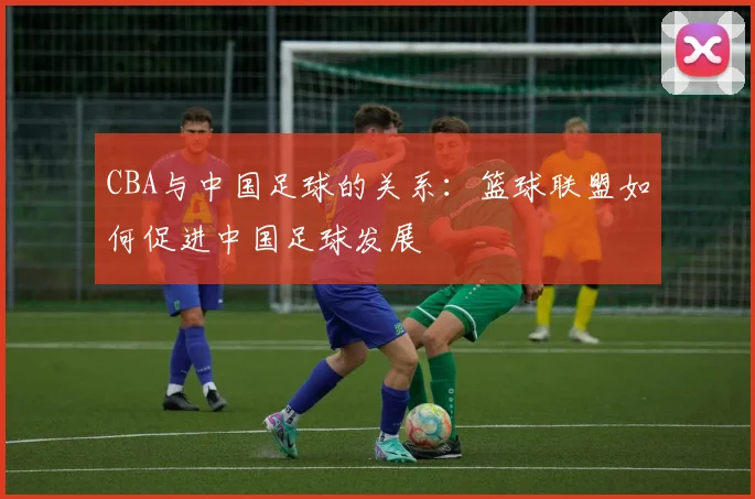 CBA与中国足球的关系：篮球联盟如何促进中国足球发展