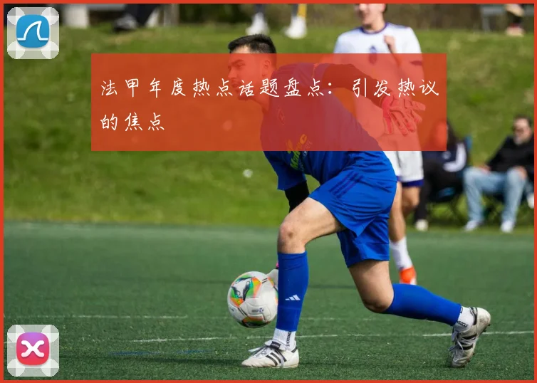 法甲年度热点话题盘点：引发热议的焦点
