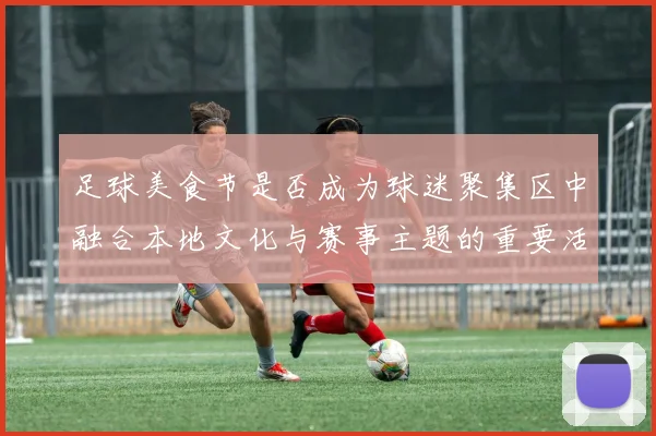 足球美食节是否成为球迷聚集区中融合本地文化与赛事主题的重要活动