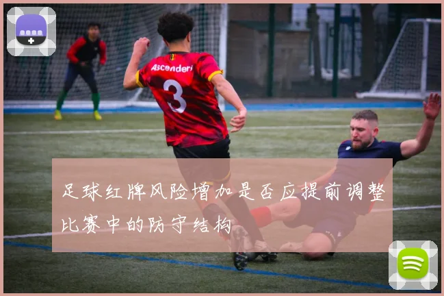 足球红牌风险增加是否应提前调整比赛中的防守结构